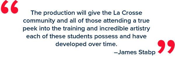 “The production will give the la crosse community and all of those attending a true peek into the training and incredible artistry each of these students possess and have developed over time,” Stabp said. “The production will give the la crosse community and all of those attending a true peek into the training and incredible artistry each of these students possess and have developed over time,” Stabp said.
