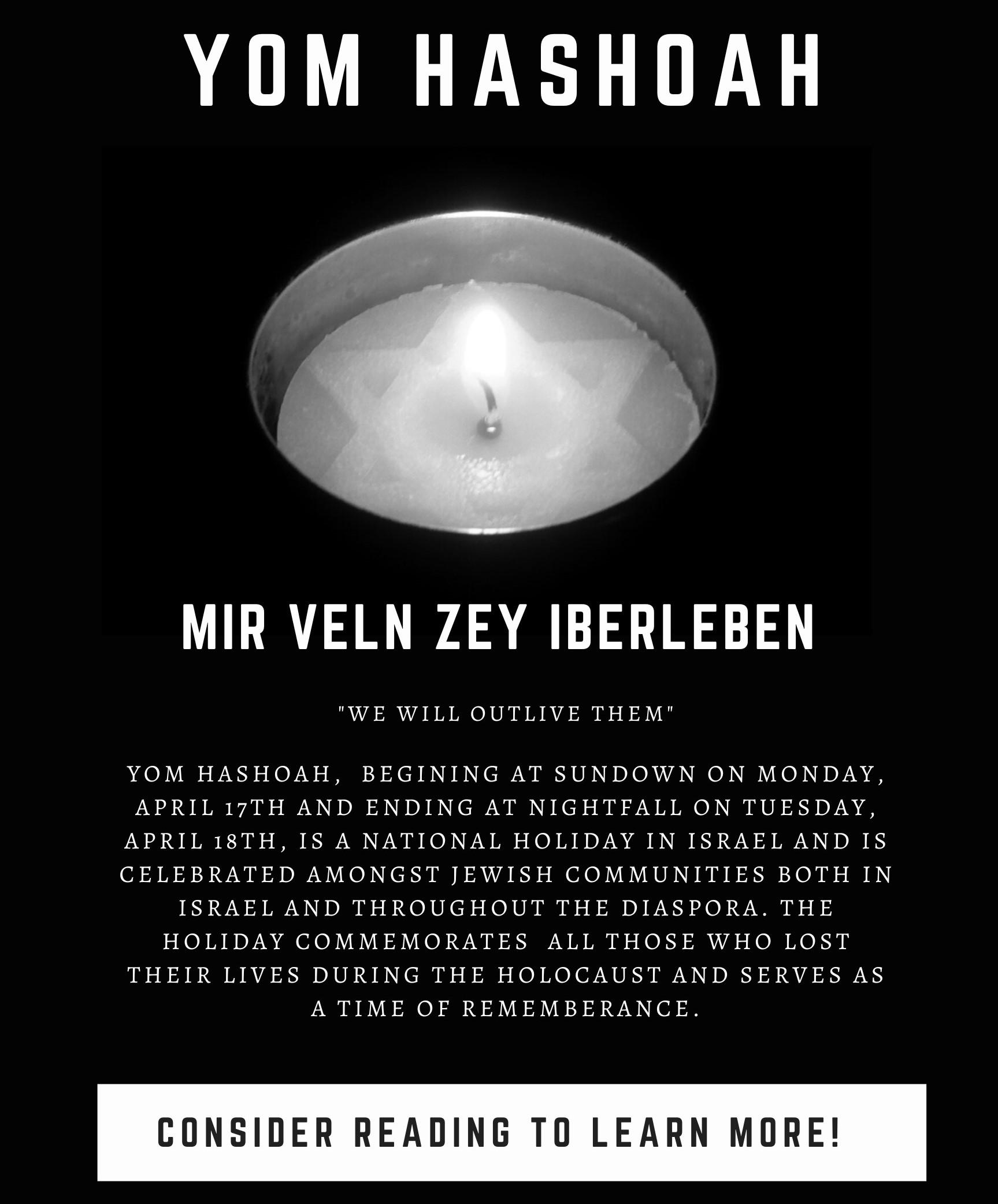 Yom HaShoah - Mir Veln Zey Iberleben, "We will outlive them." Yom Ha-Shoah, beginnging at sundwon on Monday, April 17th and ending at nightfall on Tuesday, April 18th, is a national holiday in Israel and is celebrated amongst Jewish communities both in Israel and throughout the diaspora. The holiday commemorates all those who lost their lives during the Holocaust and serves as a time of remembrance.