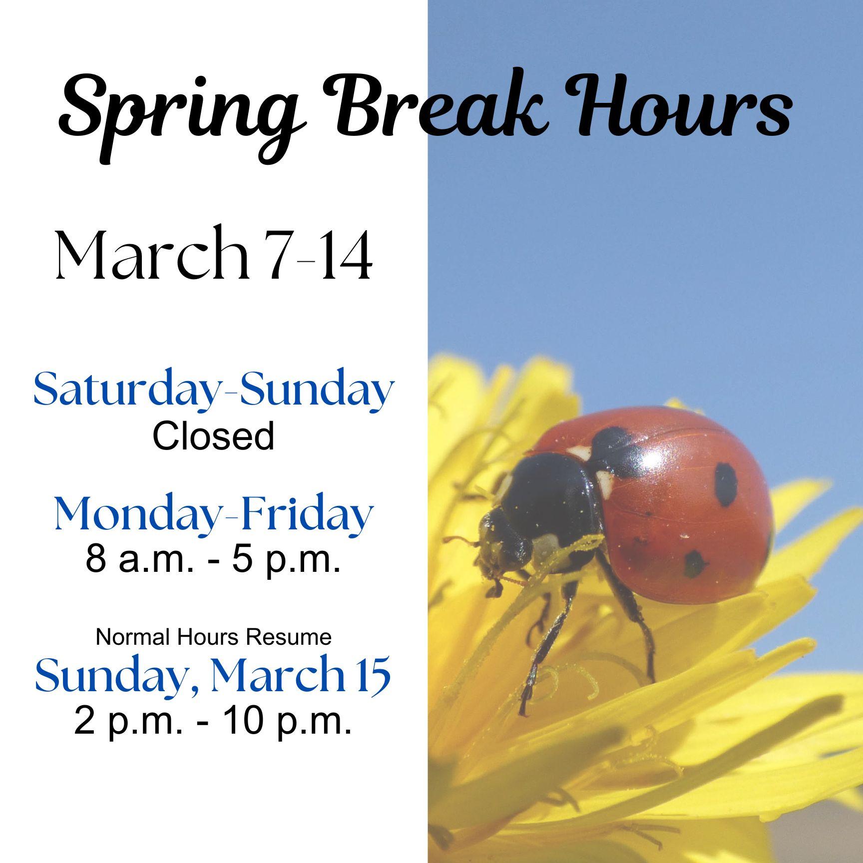 Spring Break Hours March 7-14 Saturday-Sunday  Closed Monday-Friday  8 a.m.-5 p.m. Normal Hours Resume Sunday, March 15  2 p.m.-10 p.m.  The words are superimposed over a photo of a ladybug on a yellow flower.