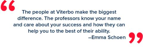 The people at Viterbo make the biggestdifference. The professors know your name and care about your success and how they can help you to the best of their ability.